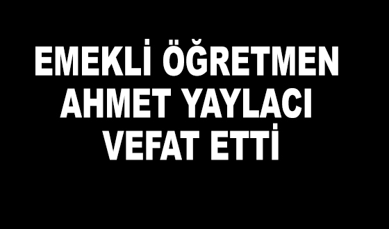 EMEKLİ ÖĞRETMEN AHMET YAYLACI VEFAT ETTİ